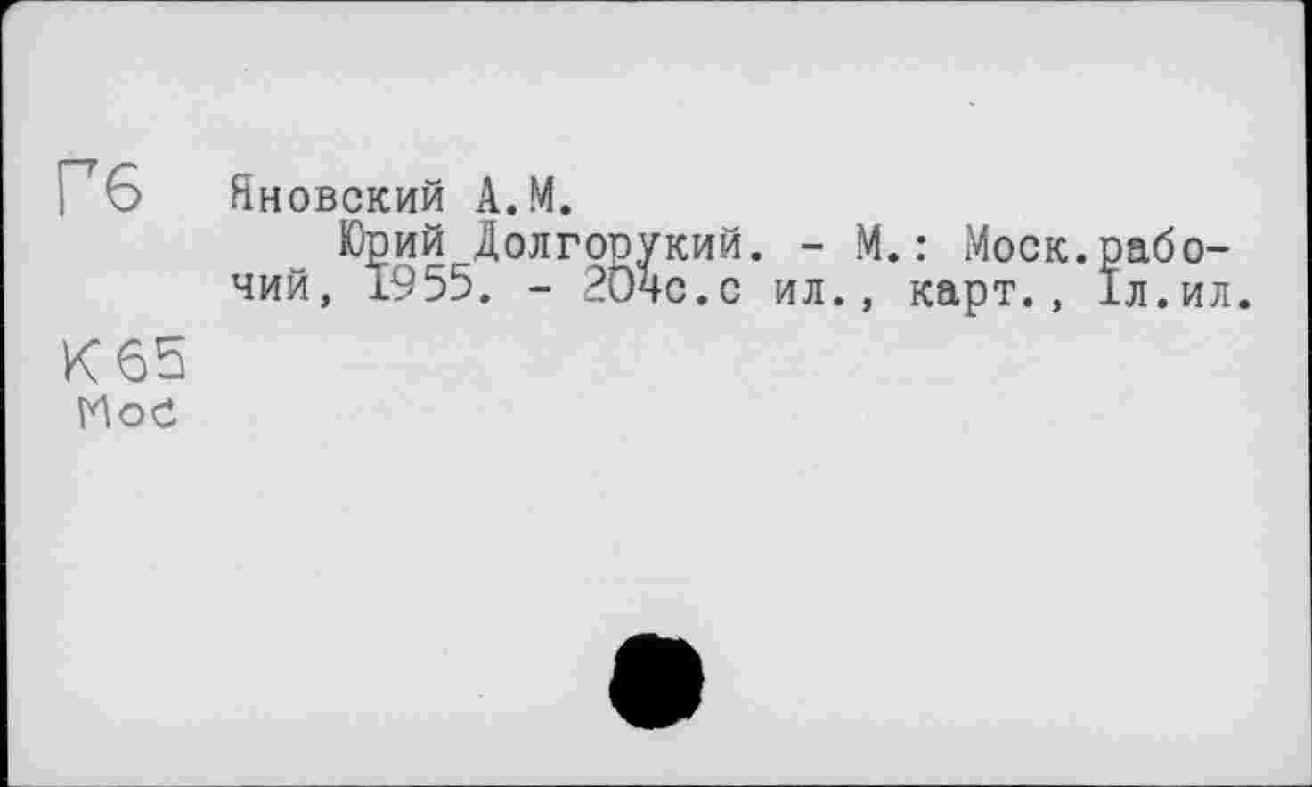 ﻿Гб
К65
Moč
Яновский А.М.
Юрий Долгорукий. - М.: Моск.рабочий, 1955. - 2Ö4C.C ил., карт., 1л.ил.